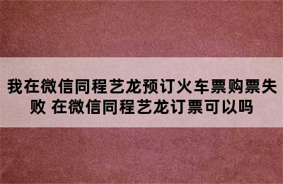 我在微信同程艺龙预订火车票购票失败 在微信同程艺龙订票可以吗